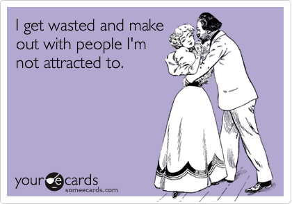 I get wasted and make
out with people I'm
not attracted to.
