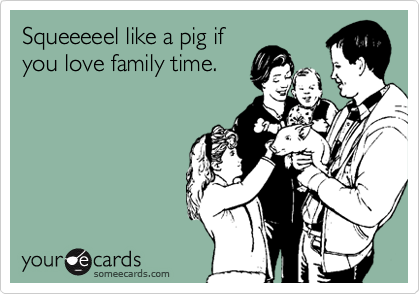 Squeeeeel like a pig if
you love family time.