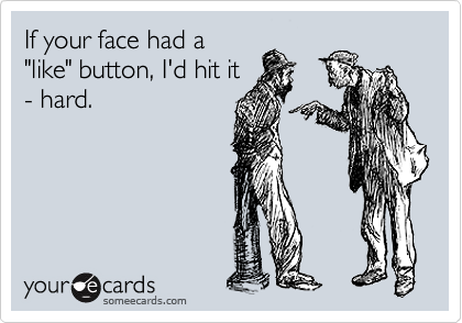 If your face had a
"like" button, I'd hit it
- hard.