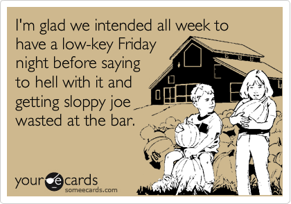I'm glad we intended all week to have a low-key Friday
night before saying
to hell with it and
getting sloppy joe
wasted at the bar.