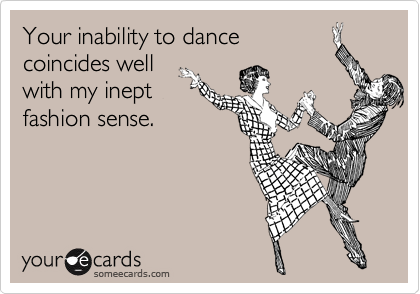 Your inability to dance
coincides well
with my inept
fashion sense.