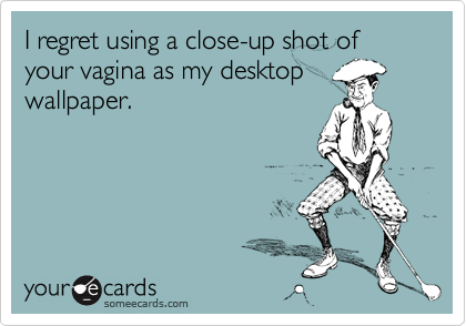 I regret using a close-up shot of your vagina as my desktopwallpaper.