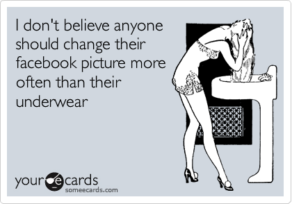 I don't believe anyone
should change their
facebook picture more
often than their
underwear