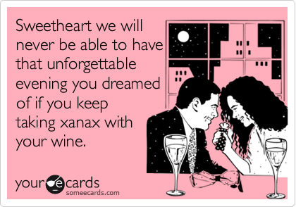 Sweetheart we will
never be able to have
that unforgettable
evening you dreamed
of if you keep
taking xanax with
your wine. 