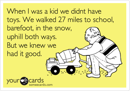 When I was a kid we didnt have toys. We walked 27 miles to school, 
barefoot, in the snow,
uphill both ways.
But we knew we 
had it good. 