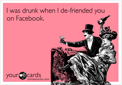 I was drunk when I de-friended you on Facebook.