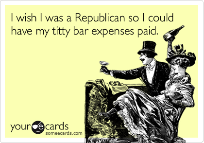 I wish I was a Republican so I could have my titty bar expenses paid.