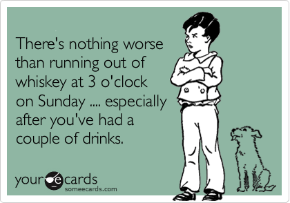 
There's nothing worse
than running out of
whiskey at 3 o'clock
on Sunday .... especially
after you've had a
couple of drinks.