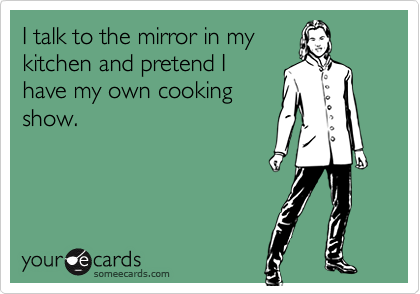 I talk to the mirror in my
kitchen and pretend I
have my own cooking
show.