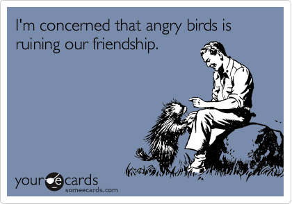 I'm concerned that angry birds is ruining our friendship.