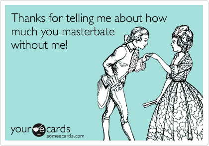 Thanks for telling me about how
much you masterbate
without me!
