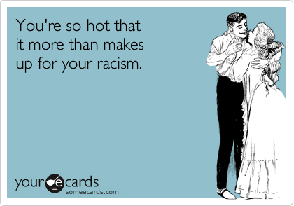 You're so hot that
it more than makes 
up for your racism.