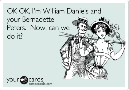 OK OK, I'm William Daniels and your Bernadette
Peters.  Now, can we
do it?