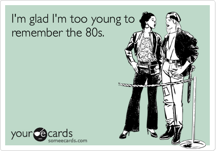 I'm glad I'm too young to
remember the 80s.