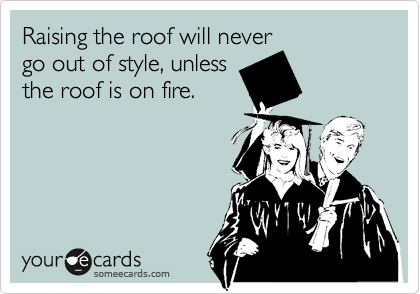 Raising the roof will never
go out of style, unless
the roof is on fire.