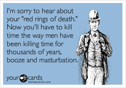 I'm sorry to hear about
your "red rings of death."
Now you'll have to kill
time the way men have
been killing time for
thousands of years,
booze and masturbation.