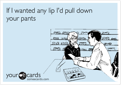 If I wanted any lip I'd pull down your pants