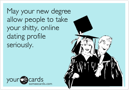 May your new degree
allow people to take
your shitty, online
dating profile
seriously.