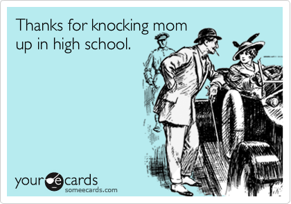 Thanks for knocking mom
up in high school.
