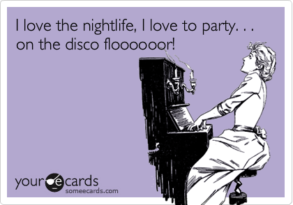 I love the nightlife, I love to party. . . on the disco floooooor!