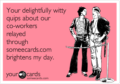 Your delightfully wittyquips about ourco-workersrelayedthroughsomeecards.combrightens my day.