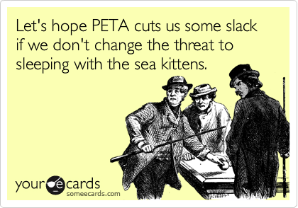 Let's hope PETA cuts us some slack if we don't change the threat to sleeping with the sea kittens.