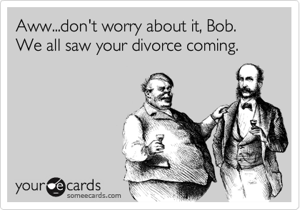 Aww...don't worry about it, Bob.  
We all saw your divorce coming.