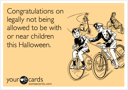 Congratulations on
legally not being 
allowed to be with 
or near children
this Halloween.
