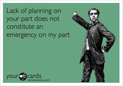 Lack of planning on
your part does not
constitute an
emergency on my part