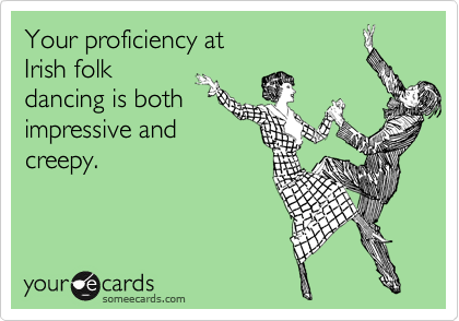 Your proficiency at
Irish folk
dancing is both
impressive and
creepy.