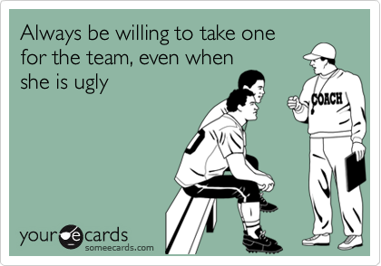 Always be willing to take one
for the team, even when
she is ugly
