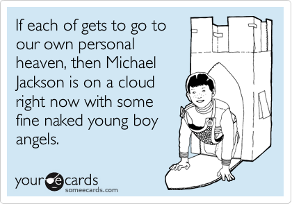 If each of gets to go to
our own personal
heaven, then Michael
Jackson is on a cloud
right now with some
fine naked young boy
angels.