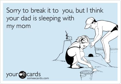 Sorry to break it to  you, but I think your dad is sleeping withmy mom