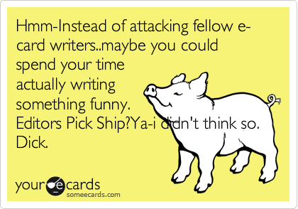 Hmm-Instead of attacking fellow e-card writers..maybe you could spend your time
actually writing 
something funny.
Editors Pick Ship?Ya-i didn't think so.    
Dick. 