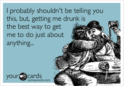 I probably shouldn't be telling you this, but, getting me drunk is
the best way to get
me to do just about
anything...