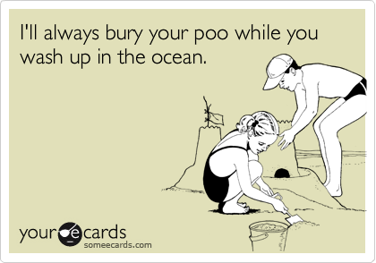 I'll always bury your poo while you wash up in the ocean.