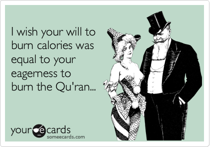 
I wish your will to 
burn calories was
equal to your
eagerness to 
burn the Qu'ran...