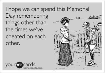 I hope we can spend this Memorial Day remembering
things other than
the times we've
cheated on each
other.