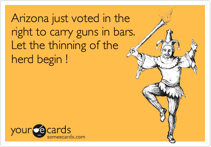 Arizona just voted in the
right to carry guns in bars. 
Let the thinning of the
herd begin !