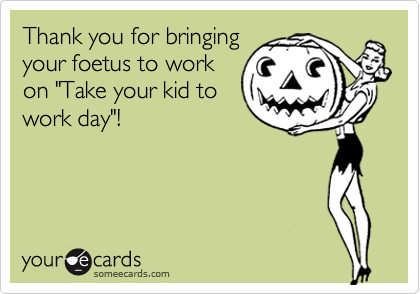 Thank you for bringing
your foetus to work
on "Take your kid to
work day"!