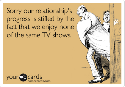 Sorry our relationship'sprogress is stifled by thefact that we enjoy noneof the same TV shows.