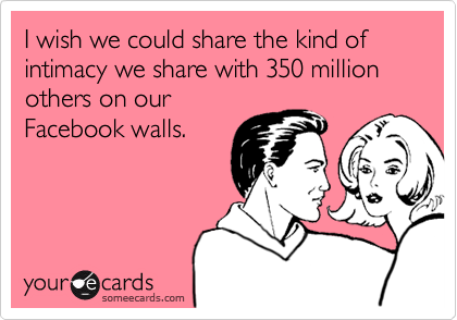 I wish we could share the kind of intimacy we share with 350 million others on our
Facebook walls.