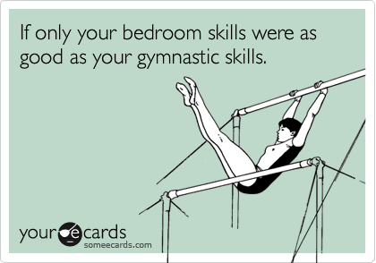 If only your bedroom skills were as good as your gymnastic skills.