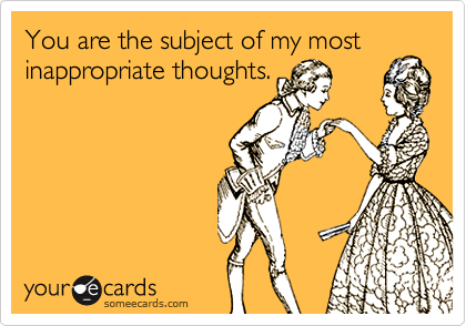 You are the subject of my most
inappropriate thoughts.