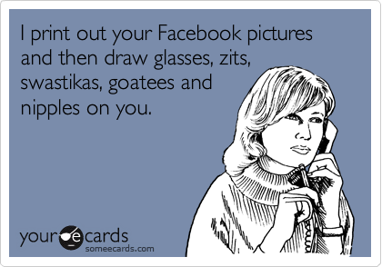 I print out your Facebook pictures and then draw glasses, zits, swastikas, goatees and
nipples on you.