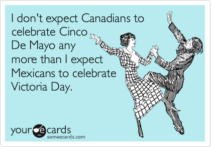 I don't expect Canadians to
celebrate Cinco 
De Mayo any
more than I expect
Mexicans to celebrate
Victoria Day.