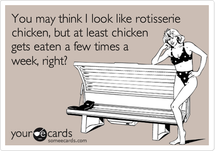 You may think I look like rotisserie chicken, but at least chickengets eaten a few times aweek, right?