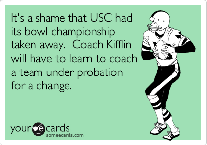 It's a shame that USC had
its bowl championship
taken away.  Coach Kifflin
will have to learn to coach
a team under probation
for a change.