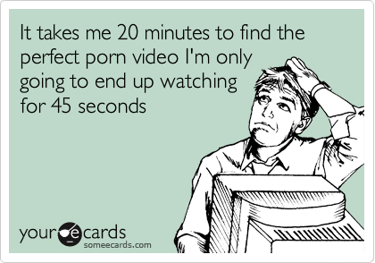 It takes me 20 minutes to find the perfect porn video I'm only 
going to end up watching 
for 45 seconds