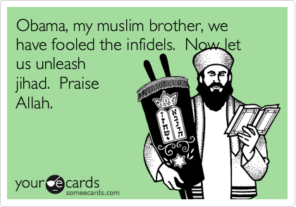 Obama, my muslim brother, we have fooled the infidels.  Now let us unleash
jihad.  Praise
Allah.